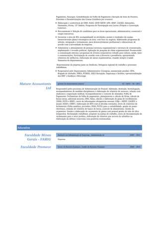 Mature Accountants
Ltd
01 / 2010 - 06 / 2011gerente de departamento pessoal
Faculdade Minas
Gerais - FAMIG
2009 - 2013Bacharel em Administração de Empresas , Administração de
Empresas
Faculdade Promove 2008 - 2010Gestor de Recursos humanos , Gestão de Recursos Humanos
Pagamento, Encargos. Contabilização da Folha de Pagamento (Geração de lotes de Eventos,
Provisões e Parametrizações das Contas Contábeis por eventos).
Elaboração e conferência de DIRF, RAIS, GFIP/SEFIP, GPS, IRRF, CAGED, Admissões,
Demissões, Férias, 13º Salário, Programa de Participação nos Lucros (Próprio e Convenção
Coletiva).
Recrutamento e Seleção de candidatos para as áreas operacionais, administrativa, comercial e
cargos executivos.
Gerenciar a área de RH, acompanhando as atividades, prazos e resultados da equipe.
Desenvolvendo planos estratégicos da área, com foco no negócio. Elaborando programas de
seleção, integração e treinamento, para desenvolvimento profissional e educacional, de
acordo com a necessidade da empresa.
Administrar o planejamento de pessoas/estrutura organizacional e estrutura de remuneração,
implantando e revendo políticas. Aplicação de pesquisa de clima organizacional. Promovendo
a comunicação interna e programas de eventos corporativos voltado para cultura, saúde, lazer
e comemorações. Participação de reunião com a diretoria e presidência, apresentando
relatórios de melhorias, elaboração de metas orçamentárias, visando sempre à saúde
financeira do departamento.
-Representante da empresa junto ao Sindicato, Delegacia regional do trabalho e processos
trabalhistas.
Responsável pelo Departamento Administrativo (Compras, manutenção predial, CIPA,
Brigada de Incêndio, PPRA, PCMSO, ASO) Recepção, Segurança e facilites, operacionalização
dos ERP´s Sankhya e Microsiga
Responsável pelos processos de Administração de Pessoal: Admissão, demissão, homologação,
acompanhamento de medidas disciplinares e elaboração de relatório de turnover, relação com
sindicatos e negociação sindical, Acompanhamento e controle de afastados. Folha de
Pagamento: Fechamento de folha de pagamento, planejamento e cálculo de férias, cálculo de
horas extras, adicional noturno, DSR, faltas, cálculo e elaboração de guias de recolhimento
(INSS, FGTS e IRRF), envio de informações obrigatórias mensais (Gfip – SEFIP, CAGED) e
anuais (RAIS e DIRF), elaboração de RPA com as devidas retenções, envio de relatórios de
fechamento (folha analítica, provisões, INSS, FGTS) para a contabilidade, gestão de ponto
eletrônico, emissão de relatório de banco de horas, controle de absenteísmo. Gestão do
orçamento: Gestão e elaboração do orçamento de gastos com pessoal gestão de mão de obra
temporária. Reclamação trabalhista: preposto na justiça do trabalho, envio de documentação de
reclamantes para o setor jurídico, elaboração de relatório que servem de subsídios na
elaboração da defesa e entrevista com possíveis testemunhas.
Education
 