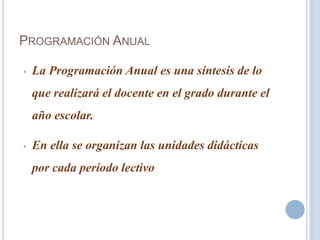 PROGRAMACIÓN ANUAL
• La Programación Anual es una síntesis de lo
que realizará el docente en el grado durante el
año escolar.
• En ella se organizan las unidades didácticas
por cada período lectivo
 