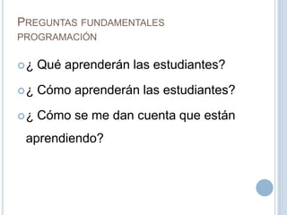 PREGUNTAS FUNDAMENTALES
PROGRAMACIÓN
¿ Qué aprenderán las estudiantes?
¿ Cómo aprenderán las estudiantes?
¿ Cómo se me dan cuenta que están
aprendiendo?
 
