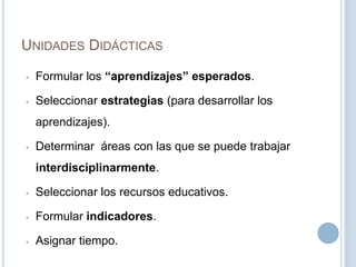 UNIDADES DIDÁCTICAS
• Formular los “aprendizajes” esperados.
• Seleccionar estrategias (para desarrollar los
aprendizajes).
• Determinar áreas con las que se puede trabajar
interdisciplinarmente.
• Seleccionar los recursos educativos.
• Formular indicadores.
• Asignar tiempo.
 