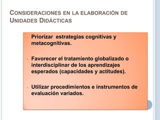 CONSIDERACIONES EN LA ELABORACIÓN DE
UNIDADES DIDÁCTICAS
• Priorizar estrategias cognitivas y
metacognitivas.
• Favorecer el tratamiento globalizado o
interdisciplinar de los aprendizajes
esperados (capacidades y actitudes).
• Utilizar procedimientos e instrumentos de
evaluación variados.
 