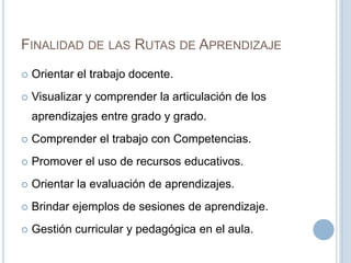FINALIDAD DE LAS RUTAS DE APRENDIZAJE
 Orientar el trabajo docente.
 Visualizar y comprender la articulación de los
aprendizajes entre grado y grado.
 Comprender el trabajo con Competencias.
 Promover el uso de recursos educativos.
 Orientar la evaluación de aprendizajes.
 Brindar ejemplos de sesiones de aprendizaje.
 Gestión curricular y pedagógica en el aula.
 