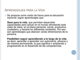 APRENDIZAJES PARA LA VIDA
 Se propone como visión de futuro para la educación
nacional, lograr aprendizajes que:
Sean para la vida, que permitan desarrollar
capacidades para actuar en el mundo afrontando toda
clase de retos, en el plano personal, social, productivo,
ciudadano; y hacerlo en diferentes contextos. Por eso
son aprendizajes que abarcan varias dimensiones de la
persona.
Posibiliten seguir aprendiendo a lo largo de la vida,
es decir, aprender a aprender con autonomía, eficacia y
de manera permanente, lo que significa ir ampliando y
progresando en el desarrollo de las competencias.
 