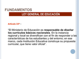 16
FUNDAMENTOS
LEY GENERAL DE EDUCACIÓN
Artículo 33º -
“El Ministerio de Educación es responsable de diseñar
los currículos básicos nacionales. En la instancia
regional y local se diversifican con el fin de responder a las
características de los estudiantes y del entorno; en ese
marco, cada Institución Educativa construye su propuesta
curricular, que tiene valor oficial”.
 
