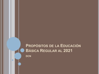 PROPÓSITOS DE LA EDUCACIÓN
BÁSICA REGULAR AL 2021
DCN
 