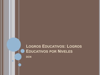 LOGROS EDUCATIVOS: LOGROS
EDUCATIVOS POR NIVELES
DCN
 