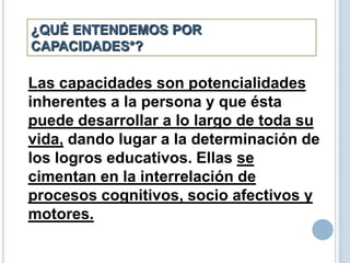 ¿QUÉ ENTENDEMOS POR
CAPACIDADES*?
Las capacidades son potencialidades
inherentes a la persona y que ésta
puede desarrollar a lo largo de toda su
vida, dando lugar a la determinación de
los logros educativos. Ellas se
cimentan en la interrelación de
procesos cognitivos, socio afectivos y
motores.
 