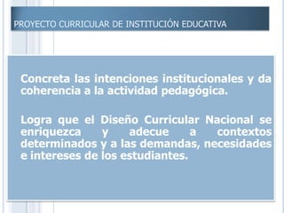 PROYECTO CURRICULAR DE INSTITUCIÓN EDUCATIVA
 Concreta las intenciones institucionales y da
coherencia a la actividad pedagógica.
 Logra que el Diseño Curricular Nacional se
enriquezca y adecue a contextos
determinados y a las demandas, necesidades
e intereses de los estudiantes.
 