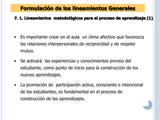 Formulación de los lineamientos Generales
7. 1. Lineamientos metodológicos para el proceso de aprendizaje (1)
• Es importante crear en el aula un clima afectivo que favorezca
las relaciones interpersonales de reciprocidad y de respeto
mutuo.
• Se activará las experiencias y conocimientos previos del
estudiante, como punto de inicio para la construcción de los
nuevos aprendizajes.
• La promoción de participación activa, consciente e intencional
de los estudiantes, es fundamental en el proceso de
construcción de los aprendizajes.
 