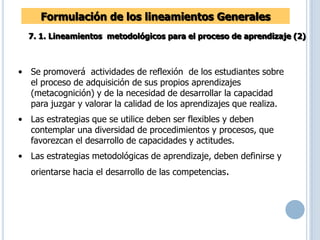 Formulación de los lineamientos Generales
7. 1. Lineamientos metodológicos para el proceso de aprendizaje (2)
• Se promoverá actividades de reflexión de los estudiantes sobre
el proceso de adquisición de sus propios aprendizajes
(metacognición) y de la necesidad de desarrollar la capacidad
para juzgar y valorar la calidad de los aprendizajes que realiza.
• Las estrategias que se utilice deben ser flexibles y deben
contemplar una diversidad de procedimientos y procesos, que
favorezcan el desarrollo de capacidades y actitudes.
• Las estrategias metodológicas de aprendizaje, deben definirse y
orientarse hacia el desarrollo de las competencias.
 
