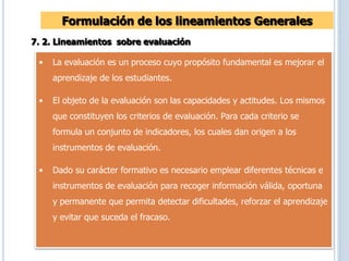 Formulación de los lineamientos Generales
7. 2. Lineamientos sobre evaluación
• La evaluación es un proceso cuyo propósito fundamental es mejorar el
aprendizaje de los estudiantes.
• El objeto de la evaluación son las capacidades y actitudes. Los mismos
que constituyen los criterios de evaluación. Para cada criterio se
formula un conjunto de indicadores, los cuales dan origen a los
instrumentos de evaluación.
• Dado su carácter formativo es necesario emplear diferentes técnicas e
instrumentos de evaluación para recoger información válida, oportuna
y permanente que permita detectar dificultades, reforzar el aprendizaje
y evitar que suceda el fracaso.
 