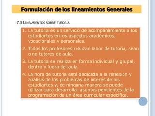 7.3 LINEAMIENTOS SOBRE TUTORÍA
Formulación de los lineamientos Generales
1. La tutoría es un servicio de acompañamiento a los
estudiantes en los aspectos académicos,
vocacionales y personales.
2. Todos los profesores realizan labor de tutoría, sean
o no tutores de aula.
3. La tutoría se realiza en forma individual y grupal,
dentro y fuera del aula.
4. La hora de tutoría está dedicada a la reflexión y
análisis de los problemas de interés de los
estudiantes y, de ninguna manera se puede
utilizar para desarrollar asuntos pendientes de la
programación de un área curricular específica.
 