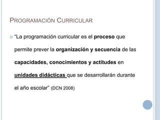 PROGRAMACIÓN CURRICULAR
 “La programación curricular es el proceso que
permite prever la organización y secuencia de las
capacidades, conocimientos y actitudes en
unidades didácticas que se desarrollarán durante
el año escolar” (DCN 2008)
 