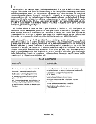 10
El área ARTE Y PATRIMONIO, como campo de conocimiento en el nivel de educación media, tiene
un papel fundamental en el desarrollo humano integral, en la apropiación de saberes y el desarrollo
de potencialidades de producción, interpretación y análisis crítico, comprometiendo fuertemente la
comprensión de las diversas formas de comunicación y expresión de las manifestaciones artísticas
contemporáneas, entre las cuales intervienen las nuevas tecnologías, con la finalidad de lograr
la construcción de la sociedad democrática y participativa con la inclusión de todas y todos en la
generación, transformación, difusión, preservación, protección y aprovechamiento social del arte,
a partir de la valoración de la historia personal y colectiva de nuestra nación desde una visión
multiétnica, pluricultural y multipolar.
La intención es que, a través del área, la y el estudiante se reconozcan como partícipes de un
patrimonio cultural expresado a través de las artes; que valoren y comprendan su existencia como
seres humanos y partes de un colectivo que responde a un tiempo y un espacio. Que dejen de ser
receptores pasivos o receptoras pasivas, para convertirse en participantes activos y activas que
interactúan con la producción artística provistos de historia, contexto y subjetividad social.
El arte es patrimonio producido por el ser humano al tiempo que lo construye, por lo que se
encuentra conectado con su entorno cotidiano. Es inherente al ser y, como expresión humana creativa
y sensible de la cultura, se adapta y evoluciona con él, expresando la historia de los pueblos que
encierra elementos y valores portadores de múltiples significados y sentidos, por los cuales una
comunidad se reconoce y es reconocida. El modo de pensar estética y artísticamente es parte de una
cualidad humana que necesariamente requiere ser desarrollada. Por esta razón, resulta estratégico,
desde lo educativo, la consideración del campo de las artes como área privilegiada para el desarrollo
de la ciudadanía en el contexto venezolano y latinoamericano, lo que nos identifica como pueblo
respetuoso de la vida y amantes de la libertad.
TEMAS GENERADORES
PRIMER AÑO
	
SEGUNDO AÑO
La cultura y el arte. Expresión y creatividad.
Lenguajes y manifestaciones culturales.
La diversidad artística y los patrimonios.
Arte y patrimonio para el reconocimiento
y desarrollo del ser humano social.
Paz y convivencia desde el pensamiento a las
manos, voces, rostros, imagen y movimiento.
Arte y tecnologías: las caras de la creatividad
humana.
Las manifestaciones culturales de los pueblos indígenas y
afrovenezolanos de la República Bolivariana de Venezuela.
Las creaciones y los patrimonios culturales
de los pueblos.
Las prácticas artísticas contemporáneas.
Re-encontrar-nos para crear, comprender, expresar
y participar.
El arte: una forma de preguntar y contestar.
El poder de la red conectada a Internet
y a otros medios.
PRIMER AÑO
 
