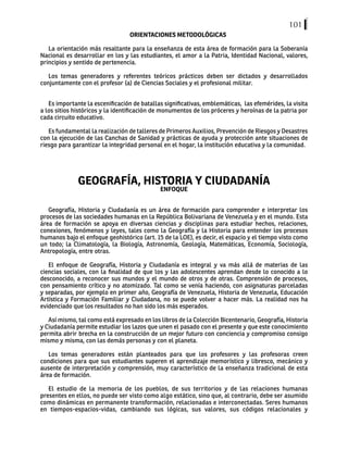 101
ORIENTACIONES METODOLÓGICAS
La orientación más resaltante para la enseñanza de esta área de formación para la Soberanía
Nacional es desarrollar en los y las estudiantes, el amor a la Patria, Identidad Nacional, valores,
principios y sentido de pertenencia.
Los temas generadores y referentes teóricos prácticos deben ser dictados y desarrollados
conjuntamente con el profesor (a) de Ciencias Sociales y el profesional militar.
Es importante la escenificación de batallas significativas, emblemáticas, las efemérides, la visita
a los sitios históricos y la identificación de monumentos de los próceres y heroínas de la patria por
cada circuito educativo.
Es fundamental la realización de talleres de Primeros Auxilios, Prevención de Riesgos y Desastres
con la ejecución de las Canchas de Sanidad y prácticas de ayuda y protección ante situaciones de
riesgo para garantizar la integridad personal en el hogar, la institución educativa y la comunidad.
GEOGRAFÍA, HISTORIA Y CIUDADANÍA
ENFOQUE
Geografía, Historia y Ciudadanía es un área de formación para comprender e interpretar los
procesos de las sociedades humanas en la República Bolivariana de Venezuela y en el mundo. Esta
área de formación se apoya en diversas ciencias y disciplinas para estudiar hechos, relaciones,
conexiones, fenómenos y leyes, tales como la Geografía y la Historia para entender los procesos
humanos bajo el enfoque geohistórico (art. 15 de la LOE), es decir, el espacio y el tiempo visto como
un todo; la Climatología, la Biología, Astronomía, Geología, Matemáticas, Economía, Sociología,
Antropología, entre otras.
El enfoque de Geografía, Historia y Ciudadanía es integral y va más allá de materias de las
ciencias sociales, con la finalidad de que los y las adolescentes aprendan desde lo conocido a lo
desconocido, a reconocer sus mundos y el mundo de otros y de otras. Comprensión de procesos,
con pensamiento crítico y no atomizado. Tal como se venía haciendo, con asignaturas parceladas
y separadas, por ejemplo en primer año, Geografía de Venezuela, Historia de Venezuela, Educación
Artística y Formación Familiar y Ciudadana, no se puede volver a hacer más. La realidad nos ha
evidenciado que los resultados no han sido los más esperados.
Así mismo, tal como está expresado en los libros de la Colección Bicentenario, Geografía, Historia
y Ciudadanía permite estudiar los lazos que unen el pasado con el presente y que este conocimiento
permita abrir brecha en la construcción de un mejor futuro con conciencia y compromiso consigo
mismo y misma, con las demás personas y con el planeta.
Los temas generadores están planteados para que los profesores y las profesoras creen
condiciones para que sus estudiantes superen el aprendizaje memorístico y libresco, mecánico y
ausente de interpretación y comprensión, muy característico de la enseñanza tradicional de esta
área de formación.
El estudio de la memoria de los pueblos, de sus territorios y de las relaciones humanas
presentes en ellos, no puede ser visto como algo estático, sino que, al contrario, debe ser asumido
como dinámicas en permanente transformación, relacionadas e interconectadas. Seres humanos
en tiempos-espacios-vidas, cambiando sus lógicas, sus valores, sus códigos relacionales y
 