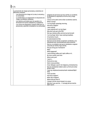 126
2
La prevención de riesgos personales y colectivos en
diferentes contextos
Las situaciones de riesgo en la casa, la escuela y
la comunidad.
La solidaridad y la cooperación en situaciones de
riesgo y accidentes cotidianos.
Los valores y principios que nos ayudan a la
formación de nuevos ciudadanos y ciudadanas.
Los centros de diagnóstico integral (CDI) para la
prevención y atención inmediata en la comunidad.
Imágenes de personas que han sufrido un accidente.
El estudiante lo expresará en forma oral y luego
escrita.
Lectura corta sobre cómo evitar accidentes caseros.
What’s wrong?
I cut my finger yesterday morning.
How did it happen?
I was cooking.
I was cooking and I cut my finger.
Why don’t you go to the CDI?
She was making coffee and she burned herself.
I cut my finger when I was cooking breakfast.
It hurts/hurt much.
It looks/looked terrible.
Ejercicio escrito donde se expresen accidentes y los
estudiantes den recomendaciones para evitarlos.
Narrar un accidente real que el estudiante o alguien
conocido por él/ella haya sufrido.
Did you bring your homework?
Why?
What happened?
I was drinking coffee and I spilt coffee on it.
Be more careful next time.
Where were you?
I was in…
Partes de la casa.
Sobre cosas perdidas:
Crear diálogos a partir de imágenes y dramatizarlos.
Que los estudiantes hablen sobre su forma de evitar
perder cosas.
I lost my cellphone/canaima/math notebook/Mp3/
iPod.
That’s terrible.
How did it happen?
When did it happen?
Where did you lose it?
I forgot it at the movie theater/ at a store.
Why don´t you ask the …? I already did but she/he
didn´t see it.
 