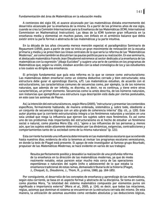 141
Fundamentación del área de Matemáticas en la educación media
A comienzos del siglo XX, el avance alcanzado por las matemáticas distaba enormemente del
desarrollo alcanzado por la enseñanza de la misma. Es a partir de los primeros años de ese siglo,
cuando se crea la Comisión Internacional para la Enseñanza de las Matemáticas (ICMI, International
Commission on Mathematical Instruction). Las ideas de la ICMI tuvieron gran influencia en la
enseñanza media y elemental en muchos países, con énfasis en el armónico balance que debía
existir entre la parte formal o abstracta de las matemáticas y la parte intuitiva.
En la década de los años cincuenta merece mención especial el paradigmático Seminario de
Royaumont (1959), pues a partir de este se inicia un gran movimiento de renovación en la escuela
primaria y media y se prescriben las líneas centrales de lo que sería la reforma de las “Matemáticas
Modernas”, así como también se discutirían las pautas políticas para su realización. En ese seminario,
el destacado matemático francés Jean Dieudonné estremece al sector dedicado a la enseñanza de las
matemáticas con la expresión “¡Abajo Euclides!” y sugiere una serie de cambios en los programas de
Matemáticas que, según su visión, estaban acordes con la edad cronológica de los y las estudiantes
a los cuales va dirigida esa enseñanza.
El principio fundamental que guía esta reforma es lo que se conoce como estructuralismo.
Las matemáticas deben enseñarse como un sistema deductivo cerrado y bien estructurado; esta
estructura debe guiar el aprendizaje (García, s/f). Las matemáticas estudian, de acuerdo con el
estructuralismo, las características comunes de secuencias como, por ejemplo, la de los números
naturales, que además de ser infinita, es discreta; es decir, no es continua, y tiene entre otras
características, un primer elemento. Secuencias como la antes descrita, de los números naturales,
son instancias que ejemplifican una estructura cuya descripción está dada por ciertos postulados,
en este caso los axiomas de Peano.
Así,laintencióndelestructuralismoes,segúnMora(2005),“estructurarypresentarloscontenidos
específicos, formalmente hablando, de manera ordenada, sistemática y, sobre todo, obediente a
un conjunto de secuencias lógicas con un alto grado de coherencia interna” (Op. cit., p. 120). Este
autor plantea que la corriente estructuralista integra a los fenómenos naturales y sociales en una
sola unidad que niega la influencia que ejercen los sujetos sobre esos fenómenos. Es así como
uno de los problemas más importantes del estructuralismo es el hecho de estudiar un fenómeno
social o natural, como plantea Mora (Op. cit.), “ajeno a las influencias de las personas y, menos
aún, que los sujetos están altamente determinados por las dinámicas, exigencias, contradicciones y
comportamientos tanto de la sociedad como de la misma naturaleza” (p. 121).
Esta corriente ha tenido una influencia determinante en las matemáticas escolares que se extiende
hasta nuestros días; evidencia de ello lo tenemos al revisar los programas escolares venezolanos,
en donde la tesis de Piaget está presente. El apoyo de este investigador al famoso grupo Bourbaki,
propulsor de las Matemáticas Modernas, se hace evidente en varios de sus trabajos:
Resulta perfectamente posible y deseable la realización de una profunda reforma
de la enseñanza en la dirección de las matemáticas modernas, ya que de modo
realmente notable, estas parecen estar mucho más cerca de las operaciones
espontáneas o naturales del sujeto (niño o adolescente) de lo que estaba la
enseñanza tradicional de estas ramas, demasiado tributaria de la historia (Piaget,
J., Choquet, G., Dieudonne, J., Thom, R., y otros, 1980, pp. 184-185).
Por consiguiente, el desarrollo de los conceptos de enseñanza y aprendizaje de las matemáticas,
según esta corriente, se basa en el aspecto formal y abstracto de la disciplina. Se toma en cuenta,
como plantea Mora, “la totalidad del sistema matemático compuesto por elementos puros sin
significado o importancia externa” (Mora et al., 2005, p. 124); es decir, que todas las relaciones,
reglas, axiomas que dominan el sistema se encuentran en la estructura cerrada del mismo. De esta
manera, la utilización de axiomas asumidos como verdades absolutas y las deducciones lógicas,
 