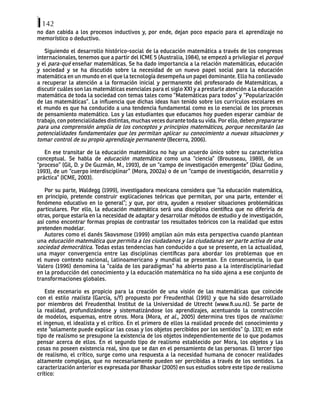 142
no dan cabida a los procesos inductivos y, por ende, dejan poco espacio para el aprendizaje no
memorístico o deductivo.
Siguiendo el desarrollo histórico-social de la educación matemática a través de los congresos
internacionales, tenemos que a partir del ICME 5 (Australia, 1984), se empezó a privilegiar el porqué
y el para-qué enseñar matemáticas. Se ha dado importancia a la relación matemáticas, educación
y sociedad y se ha discutido sobre la necesidad de un nuevo papel social para la educación
matemática en un mundo en el que la tecnología desempeña un papel dominante. Ello ha conllevado
a recuperar la atención a la formación inicial y permanente del profesorado de Matemáticas, a
discutir cuáles son las matemáticas esenciales para el siglo XXI y a prestarle atención a la educación
matemática de toda la sociedad con temas tales como “Matemáticas para todos” y “Popularización
de las matemáticas”. La influencia que dichas ideas han tenido sobre los currículos escolares en
el mundo es que ha conducido a una tendencia fundamental como es lo esencial de los procesos
de pensamiento matemático. Los y las estudiantes que educamos hoy pueden esperar cambiar de
trabajo, con potencialidades distintas, muchas veces durante toda su vida. Por ello, deben prepararse
para una comprensión amplia de los conceptos y principios matemáticos, porque necesitarán las
potencialidades fundamentales que les permitan aplicar su conocimiento a nuevas situaciones y
tomar control de su propio aprendizaje permanente (Becerra, 2006).
En ese transitar de la educación matemática no hay un acuerdo único sobre su característica
conceptual. Se habla de educación matemática como una “ciencia” (Brousseau, 1989), de un
“proceso” (Gil, D. y De Guzmán, M., 1993), de un “campo de investigación emergente” (Díaz Godino,
1993), de un “cuerpo interdisciplinar” (Mora, 2002a) o de un “campo de investigación, desarrollo y
práctica” (ICME, 2003).
Por su parte, Waldegg (1999), investigadora mexicana considera que “la educación matemática,
en principio, pretende construir explicaciones teóricas que permitan, por una parte, entender el
fenómeno educativo en lo general”; y que, por otra, ayuden a resolver situaciones problemáticas
particulares. Por ello, la educación matemática será una disciplina científica que no diferiría de
otras, porque estaría en la necesidad de adaptar y desarrollar métodos de estudio y de investigación,
así como encontrar formas propias de contrastar los resultados teóricos con la realidad que estos
pretenden modelar.
Autores como el danés Skovsmose (1999) amplían aún más esta perspectiva cuando plantean
una educación matemática que permita a los ciudadanos y las ciudadanas ser parte activa de una
sociedad democrática. Todas estas tendencias han conducido a que se presente, en la actualidad,
una mayor convergencia entre las disciplinas científicas para abordar los problemas que en
el nuevo contexto nacional, latinoamericano y mundial se presentan. En consecuencia, lo que
Valero (1996) denomina la “caída de los paradigmas” ha abierto paso a la interdisciplinariedad
en la producción del conocimiento y la educación matemática no ha sido ajena a ese conjunto de
transformaciones globales.
Este escenario es propicio para la creación de una visión de las matemáticas que coincide
con el estilo realista (García, s/f) propuesto por Freudenthal (1991) y que ha sido desarrollado
por miembros del Freudenthal Institut de la Universidad de Utrecht (www.fi.uu.nl). Se parte de
la realidad, profundizándose y sistematizándose los aprendizajes, acentuando la construcción
de modelos, esquemas, entre otros. Mora (Mora, et al., 2005) determina tres tipos de realismo:
el ingenuo, el idealista y el crítico. En el primero de ellos la realidad procede del conocimiento y
este “solamente puede explicar las cosas y los objetos percibidos por los sentidos” (p. 133); en este
tipo de realismo se presupone la existencia de los objetos independientemente de lo que podamos
pensar acerca de ellos. En el segundo tipo de realismo establecido por Mora, los objetos y las
cosas no poseen existencia real, sino que se dan en el pensamiento de las personas. El tercer tipo
de realismo, el crítico, surge como una respuesta a la necesidad humana de conocer realidades
altamente complejas, que no necesariamente pueden ser percibidas a través de los sentidos. La
caracterización anterior es expresada por Bhaskar (2005) en sus estudios sobre este tipo de realismo
crítico:
 