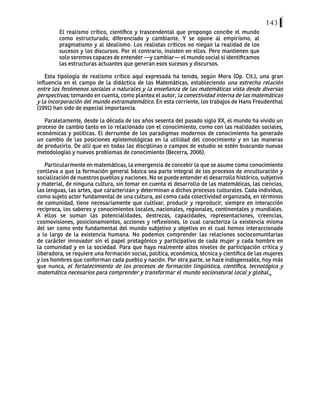 143
El realismo crítico, científico y trascendental que propongo concibe el mundo
como estructurado, diferenciado y cambiante. Y se opone al empirismo, al
pragmatismo y al idealismo. Los realistas críticos no niegan la realidad de los
sucesos y los discursos. Por el contrario, insisten en ellos. Pero mantienen que
solo seremos capaces de entender —y cambiar— el mundo social si identificamos
las estructuras actuantes que generan esos sucesos y discursos.
Esta tipología de realismo crítico aquí expresada ha tenido, según Mora (Op. Cit.), una gran
influencia en el campo de la didáctica de las Matemáticas, estableciendo una estrecha relación
entre los fenómenos sociales o naturales y la enseñanza de las matemáticas vista desde diversas
perspectivas; tomando en cuenta, como plantea el autor, la conectividad interna de las matemáticas
y la incorporación del mundo extramatemático. En esta corriente, los trabajos de Hans Freudenthal
(1991) han sido de especial importancia.
Paralelamente, desde la década de los años sesenta del pasado siglo XX, el mundo ha vivido un
proceso de cambio tanto en lo relacionado con el conocimiento, como con las realidades sociales,
económicas y políticas. El derrumbe de los paradigmas modernos de conocimiento ha generado
un cambio de las posiciones epistemológicas en la utilidad del conocimiento y en las maneras
de producirlo. De allí que en todas las disciplinas o campos de estudio se estén buscando nuevas
metodologías y nuevos problemas de conocimiento (Becerra, 2006).
Particularmente en matemáticas, la emergencia de concebir lo que se asume como conocimiento
conlleva a que la formación general básica sea parte integral de los procesos de enculturación y
socialización de nuestros pueblos y naciones. No se puede entender el desarrollo histórico, subjetivo
y material, de ninguna cultura, sin tomar en cuenta el desarrollo de las matemáticas, las ciencias,
las lenguas, las artes, que caracterizan y determinan a dichos procesos culturales. Cada individuo,
como sujeto actor fundamental de una cultura, así como cada colectividad organizada, en términos
de comunidad, tiene necesariamente que cultivar, producir y reproducir, siempre en interacción
recíproca, los saberes y conocimientos locales, nacionales, regionales, continentales y mundiales.
A ellos se suman las potencialidades, destrezas, capacidades, representaciones, creencias,
cosmovisiones, posicionamientos, acciones y reflexiones, lo cual caracteriza la existencia misma
del ser como ente fundamental del mundo subjetivo y objetivo en el cual hemos interaccionado
a lo largo de la existencia humana. No podemos comprender las relaciones sociocomunitarias
de carácter innovador sin el papel protagónico y participativo de cada mujer y cada hombre en
la comunidad y en la sociedad. Para que haya realmente altos niveles de participación crítica y
liberadora, se requiere una formación social, política, económica, técnica y científica de las mujeres
y los hombres que conforman cada pueblo y nación. Por otra parte, se hace indispensable, hoy más
que nunca, el fortalecimiento de los procesos de formación lingüística, científica, tecnológica y
matemática necesarios para comprender y transformar el mundo socionatural local y global.
 