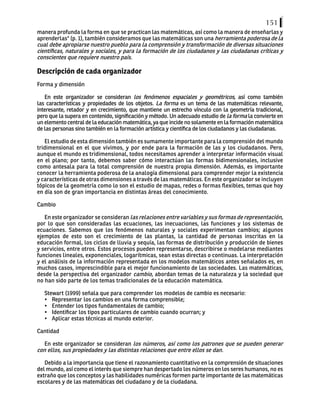 151
manera profunda la forma en que se practican las matemáticas, así como la manera de enseñarlas y
aprenderlas" (p. 1), también consideramos que las matemáticas son una herramienta poderosa de la
cual debe apropiarse nuestro pueblo para la comprensión y transformación de diversas situaciones
científicas, naturales y sociales, y para la formación de los ciudadanos y las ciudadanas críticas y
conscientes que requiere nuestro país.
Descripción de cada organizador
Forma y dimensión
En este organizador se consideran los fenómenos espaciales y geométricos, así como también
las características y propiedades de los objetos. La forma es un tema de las matemáticas relevante,
interesante, retador y en crecimiento, que mantiene un estrecho vínculo con la geometría tradicional,
pero que la supera en contenido, significación y método. Un adecuado estudio de la forma la convierte en
un elemento central de la educación matemática, ya que incide no solamente en la formación matemática
de las personas sino también en la formación artística y científica de los ciudadanos y las ciudadanas.
El estudio de esta dimensión también es sumamente importante para la comprensión del mundo
tridimensional en el que vivimos, y por ende para la formación de las y los ciudadanos. Pero,
aunque el mundo es tridimensional, todos necesitamos aprender a interpretar información visual
en el plano; por tanto, debemos saber cómo interactúan las formas bidimensionales, inclusive
como antesala para la total comprensión de nuestra propia dimensión. Además, es importante
conocer la herramienta poderosa de la analogía dimensional para comprender mejor la existencia
y características de otras dimensiones a través de las matemáticas. En este organizador se incluyen
tópicos de la geometría como lo son el estudio de mapas, redes o formas flexibles, temas que hoy
en día son de gran importancia en distintas áreas del conocimiento.
Cambio
En este organizador se consideran las relaciones entre variables y sus formas de representación,
por lo que son consideradas las ecuaciones, las inecuaciones, las funciones y los sistemas de
ecuaciones. Sabemos que los fenómenos naturales y sociales experimentan cambios; algunos
ejemplos de esto son el crecimiento de las plantas, la cantidad de personas inscritas en la
educación formal, los ciclos de lluvia y sequía, las formas de distribución y producción de bienes
y servicios, entre otros. Estos procesos pueden representarse, describirse o modelarse mediantes
funciones lineales, exponenciales, logarítmicas, sean estas directas o continuas. La interpretación
y el análisis de la información representada en los modelos matemáticos antes señalados es, en
muchos casos, imprescindible para el mejor funcionamiento de las sociedades. Las matemáticas,
desde la perspectiva del organizador cambio, abordan temas de la naturaleza y la sociedad que
no han sido parte de los temas tradicionales de la educación matemática.
	
Stewart (1999) señala que para comprender los modelos de cambio es necesario:
•	 Representar los cambios en una forma comprensible;
•	 Entender los tipos fundamentales de cambio;
•	 Identificar los tipos particulares de cambio cuando ocurran; y
•	 Aplicar estas técnicas al mundo exterior.
Cantidad
En este organizador se consideran los números, así como los patrones que se pueden generar
con ellos, sus propiedades y las distintas relaciones que entre ellos se dan.
Debido a la importancia que tiene el razonamiento cuantitativo en la comprensión de situaciones
del mundo, así como el interés que siempre han despertado los números en los seres humanos, no es
extraño que los conceptos y las habilidades numéricas formen parte importante de las matemáticas
escolares y de las matemáticas del ciudadano y de la ciudadana.
 