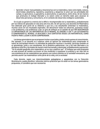 153
-	 Aprender a hacer manualidades y relacionarlas con la matemática, tales como tejido, costura,
electricidad, albañilería, repostería, carpintería; y despertar el amor por las actividades del
campo, la agricultura, la ganadería, la piscicultura, la apicultura, entre otras; de tal manera
que promueva el trabajo liberador y lo valore como un derecho dado para alcanzar el
desarrollo personal y comunitario, en el contexto del desarrollo endógeno sustentable.
En el país se generó la creencia de lo difícil e incomprensible de la matemática, probablemente
por los índices de aplazados en esta área año tras año. De ahí que los y las docentes de Matemática
han dedicado gran parte de su didáctica a que los y las estudiantes entiendan la matemática,
muchas veces sin los resultados esperados. Sin desconocer todos los esfuerzos, queremos invitar
a los profesores y las profesoras a dar un giro de enfoque en el sentido de que SIN DESCONOCER
LA IMPORTANCIA DE LAS MATEMÁTICAS EN SÍ MISMAS, SE ENSEÑE A LOS Y LAS ESTUDIANTES
A COMPRENDER EL MUNDO, LA REALIDAD Y SUS CONTEXTOS DESDE LAS MATEMÁTICAS, COMO
PUENTE PARA LLEGAR A DICHA COMPRENSIÓN.
Lostemasgeneradoresqueseproponeninvitanaquetodosytodasconstruyamoselconocimiento.
Por ejemplo, si un docente va a explicar cómo se aplican las matemáticas para comprender el
índice de mortalidad infantil o la densidad de población nacional o mundial, participa también en
el aprendizaje, junto a sus estudiantes, de la dinámica poblacional. Los y las más aferrados a la
disciplina como fin y formados de manera más fraccionada y atomizada, probablemente expresarán:
“Yo no estudié geografía sino matemática; yo no voy a explicar eso”. El enfoque que está propuesto
en este proceso de cambio curricular es una invitación a cuestionar la práctica y ser más útil en
una enseñanza de las matemáticas que genere una cultura distinta en la sociedad venezolana, que
permita asumir las matemáticas como parte de la vida y de la sociedad.
Cada docente, según sus intencionalidades pedagógicas y apoyándose con la Colección
Bicentenario, puede planificar referentes teórico-prácticos que no están en los temas generadores
propuestos, si considera que son necesarios.
 