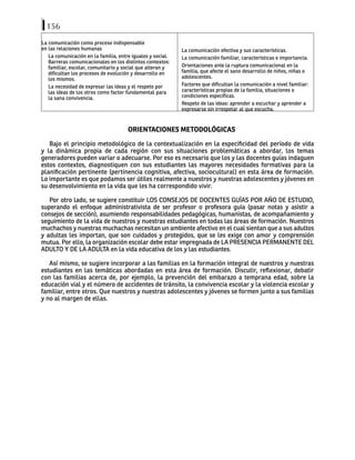 156
La comunicación como proceso indispensable
en las relaciones humanas
La comunicación en la familia, entre iguales y social.
Barreras comunicacionales en los distintos contextos:
familiar, escolar, comunitario y social que alteran y
dificultan los procesos de evolución y desarrollo en
los mismos.
La necesidad de expresar las ideas y el respeto por
las ideas de los otros como factor fundamental para
la sana convivencia.
La comunicación efectiva y sus características.
La comunicación familiar, características e importancia.
Orientaciones ante la ruptura comunicacional en la
familia, que afecte el sano desarrollo de niños, niñas o
adolescentes.
Factores que dificultan la comunicación a nivel familiar:
características propias de la familia, situaciones o
condiciones específicas.
Respeto de las ideas: aprender a escuchar y aprender a
expresarse sin irrespetar al que escucha.
ORIENTACIONES METODOLÓGICAS
Bajo el principio metodológico de la contextualización en la especificidad del período de vida
y la dinámica propia de cada región con sus situaciones problemáticas a abordar, los temas
generadores pueden variar o adecuarse. Por eso es necesario que los y las docentes guías indaguen
estos contextos, diagnostiquen con sus estudiantes las mayores necesidades formativas para la
planificación pertinente (pertinencia cognitiva, afectiva, sociocultural) en esta área de formación.
Lo importante es que podamos ser útiles realmente a nuestros y nuestras adolescentes y jóvenes en
su desenvolvimiento en la vida que les ha correspondido vivir.
Por otro lado, se sugiere constituir LOS CONSEJOS DE DOCENTES GUÍAS POR AÑO DE ESTUDIO,
superando el enfoque administrativista de ser profesor o profesora guía (pasar notas y asistir a
consejos de sección), asumiendo responsabilidades pedagógicas, humanistas, de acompañamiento y
seguimiento de la vida de nuestros y nuestras estudiantes en todas las áreas de formación. Nuestros
muchachos y nuestras muchachas necesitan un ambiente afectivo en el cual sientan que a sus adultos
y adultas les importan, que son cuidados y protegidos, que se les exige con amor y comprensión
mutua. Por ello, la organización escolar debe estar impregnada de LA PRESENCIA PERMANENTE DEL
ADULTO Y DE LA ADULTA en la vida educativa de los y las estudiantes.
Así mismo, se sugiere incorporar a las familias en la formación integral de nuestros y nuestras
estudiantes en las temáticas abordadas en esta área de formación. Discutir, reflexionar, debatir
con las familias acerca de, por ejemplo, la prevención del embarazo a temprana edad, sobre la
educación vial y el número de accidentes de tránsito, la convivencia escolar y la violencia escolar y
familiar, entre otros. Que nuestros y nuestras adolescentes y jóvenes se formen junto a sus familias
y no al margen de ellas.
 