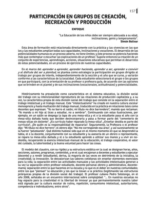 157
PARTICIPACIÓN EN GRUPOS DE CREACIÓN,
RECREACIÓN Y PRODUCCIÓN
ENFOQUE
“La Educación de los niños debe ser siempre adecuada a su edad,
inclinaciones, genio y temperamento”.
Simón Bolívar
Esta área de formación está relacionada directamente con la práctica y las vivencias en las que
los y las estudiantes amplían todas sus capacidades, inclinaciones y vocaciones. El desarrollo de las
potencialidades humanas es un proceso abierto, no tiene límites; y este proceso se potencia haciendo
más que contemplar o escuchar las explicaciones de un profesor. Supone entonces la creación de un
conjunto de experiencias, aprendizajes, acciones, situaciones educativas que permitan el desarrollo
de estas potencialidades, en un proceso de ejercicio de nuestras capacidades.
En el marco del aprender a aprender, aprender haciendo, aprender a ser, aprender a convivir
y el disfrute del ser a plenitud, se plantea como estrategia la participación en grupos dirigida al
trabajo por grupos de interés, independientemente de la sección y el año que se curse, y variarán
conforme a las características de la localidad. Cada estudiante seleccionará el grupo o los grupos
en que participará, con la orientación de su profesor o profesora guía, de acuerdo con las opciones
que se brinden en el plantel y de sus inclinaciones (vocacionales, actitudinales) y potencialidades.
Históricamente ha prevalecido como característica en el sistema educativo, la división social
del trabajo con su intencionalidad reproductora de las relaciones de producción capitalista y, a su
vez, la característica propia de esta división social del trabajo que consiste en la separación entre el
trabajo intelectual y el trabajo manual. Este "intelectualismo" ha creado en nuestra cultura escolar
menosprecio y hasta mutilación del trabajo manual, traducido en la práctica en relaciones tales como
docentes que expresan: "Yo no barro el salón; mi título no dice barrendero"; mamás que reclaman:
"Yo mando a mi hijo al liceo a estudiar, no a sembrar". Continuando con estas ilustraciones, por
ejemplo, en un salón se despega la tapa de una mesa-silla y el o la estudiante pasa el año con la
mesa-silla dañada hasta que deciden desincorporarla y pasa a formar parte del "cementerio de
mesas-sillas sin doliente". ¿Es currículo haber reparado la mesa-silla?, ¿Enseñar desidia es parte del
currículo?, ¿De quién es la responsabilidad de repararla?. Seguramente, la Profesora o el profesor
dijo: "Mi título no dice herrero"; el obrero dijo: "No me corresponde esa área", y así sucesivamente se
la fueron "peloteando". Qué distinto hubiese sido que en el mismo momento en que se desprendió la
tabla, el o la docente, conjuntamente con su estudiante y la asesoría de un obrero o representante,
se repara la mesa-silla dañada y el o la estudiante aprende a utilizar sus manos y a vivir en no-
desidia, recuperando la esencia intelectual-manual de la educación, el trabajo cooperativo, el valor
del cuidado, la laboriosidad y la buena voluntad para hacer las cosas.
El modelo del claustro, con su rigidez y su estructura estática en la cual se designan horas, años,
secciones, salones, programas, contenidos, y en el cual encajonan a docentes y estudiantes a ejecutar
(docente) y a rendir (estudiante), deriva, la mayoría de las veces en detrimento de la iniciativa, la
creatividad, la innovación. Se desvalorizan las labores cotidianas sin enseñar elementos esenciales
para la vida; la separación entre las actividades manuales y las actividades intelectuales generan a
su vez la separación entre profesor-estudiante, docente-personal obrero y administrativo, docente-
mamá; separación entre lo que hacemos en la escuela y lo que es el deber en nuestras comunidades;
entre los que "piensan" la educación y los que la llevan a la práctica (legitimando las estructuras
jerárquicas propias de la división social del trabajo). El profesor cubano Pedro Sotolongo, en el
año 2008, señalaba en un encuentro internacional sobre complejidad: "... En nuestras escuelas no
hay espacio para la creatividad ni la libertad de innovar ya que permanentemente nuestra labor
está signada por la cultura escolar de rutina, repetición, consumismo intelectual, autoritarismo,
competencia e individualismo, entre otros".
 