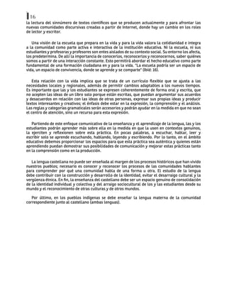 16
la lectura del sinnúmero de textos científicos que se producen actualmente y para afrontar las
nuevas comunidades discursivas creadas a partir de Internet, donde hay un cambio en los roles
de lector y escritor.
Una visión de la escuela que prepara en la vida y para la vida valora la cotidianidad e integra
a la comunidad como parte activa e interactiva de la institución educativa. Ni la escuela, ni sus
estudiantes y profesoras y profesores son entes aislados de su contexto social. Su entorno los afecta,
los predetermina. De allí la importancia de conocerlos, reconocerlos y reconocernos, saber quiénes
somos a partir de una interacción constante. Esto permitirá abordar el hecho educativo como parte
fundamental de una formación ciudadana en y para la vida. "La escuela podría ser un espacio de
vida, un espacio de convivencia, donde se aprende y se comparte" (Ibíd: 16).
Esta relación con la vida implica que se trata de un currículo flexible que se ajusta a las
necesidades locales y regionales, además de permitir cambios adaptables a los nuevos tiempos.
Es importante que las y los estudiantes se expresen coherentemente de forma oral y escrita, que
no acepten las ideas de un libro solo porque están escritas, que puedan argumentar sus acuerdos
y desacuerdos en relación con las ideas de otras personas, expresar sus propias ideas y producir
textos interesantes y creativos; el énfasis debe estar en la expresión, la comprensión y el análisis.
Las reglas y categorías gramaticales serán accesorios y podrán ayudar en la medida en que no sean
el centro de atención, sino un recurso para esta expresión.
Partiendo de este enfoque comunicativo de la enseñanza y el aprendizaje de la lengua, las y los
estudiantes podrán aprender más sobre ella en la medida en que la usen en contextos genuinos,
la ejerciten y reflexionen sobre esta práctica. En pocas palabras, a escuchar, hablar, leer y
escribir solo se aprende escuchando, hablando, leyendo y escribiendo. Por lo tanto, en el ámbito
educativo debemos proporcionar los espacios para que esta práctica sea auténtica y quienes están
aprendiendo puedan demostrar sus posibilidades de comunicación y mejorar estas prácticas tanto
en la comprensión como en la producción.
La lengua castellana no puede ser enseñada al margen de los procesos históricos que han vivido
nuestros pueblos; necesario es conocer y reconocer los procesos de las comunidades hablantes
para comprender por qué una comunidad habla de una forma u otra. El estudio de la lengua
debe contribuir con la construcción y desarrollo de la identidad, evitar el desarraigo cultural y la
vergüenza étnica. En fin, la enseñanza del castellano debe ser un espacio genuino de consolidación
de la identidad individual y colectiva y del arraigo sociocultural de los y las estudiantes desde su
mundo y el reconocimiento de otras culturas y de otros mundos.
Por último, en los pueblos indígenas se debe enseñar la lengua materna de la comunidad
correspondiente junto al castellano (ambas lenguas).
 
