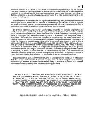 161
mutuo, la convivencia, el convite, el intercambio de conocimientos y la investigación, por ejemplo,
en el ensemillamiento y recuperación de la semilla nuestra, en la producción de abono orgánico,
en el uso de las alternativas de riego, descubrimiento de plantas para proteger contra insectos
dañinos, conciencia de la agroecología para la preservación de la vida, la alimentación sana, en fín,
es un currículo integral.
Cuandohacemosunconucoescolarconlaparticipacióndetodosytodas,seviveyseexperimentan
muchos procesos de aprendizaje. La siembra es una estrategia por excelencia para el logro de
los referentes éticos y procesos indispensables que nuestros y nuestras estudiantes deben vivir a
plenitud en nuestras escuelas y liceos, para transformar nuestra sociedad.
En términos didácticos, una pizarra y un marcador, dibujando, por ejemplo, un pimentón, no
sustituye ir al terreno, sembrar la semilla, regarla, ver crecer la planta del pimentón, cuidarla,
ver el pimentón crecer, cosecharlo, tenerlo en las manos, alimentarse con él. Educación y trabajo
desde lo teórico-práctico, desde la convivencia y desde la experiencia real. Se aprende desde la
práctica un conocimiento pertinente, que no se olvida, no memorístico, no libresco. Los libros, la
canaima educativa se utilizan como apoyo y referencia para estudiar lo que se está viviendo y no al
revés. Por ejemplo, un conuquero sabe que sembrar siempre maíz en el mismo terreno, lo deja, al
terreno, sin nutrientes, ya en la segunda o tercera vez, el maíz crecerá muy débil (desnutrido). Es por
esto, que luego de sembrar maíz, siembra una leguminosa (caraota, frijol, entre otros), ya que esta
familia tiene la característica de fijar el nitrógeno del aire (capta el nitrógeno molecular gaseoso,
produciendo semillas con una gran cantidad de proteínas). se nutre la planta y al cosechar, el suelo
se enriquece y se fertiliza de manera natural con los residuos de la planta. Es un conocimiento real
y verdadero, útil, que les permite, no sólo a estudiantes sino a educadores y educadoras, conectarse
con la naturaleza, la vida, la producción y la satisfacción de sus necesidades alimenticias.
Se plantea además, que la sienmbra se convierta en una oportunidad curricular de integración
de todas las áreas de formación, de programas y proyectos educativos integrales comunitarios y
de aprendizajes, donde el proceso curricular se actualiza y se integra en el proceso de la siembra,
dándole sentido a lo que se aprende desde lo conocido y pertinente.
LA ESCUELA ESTÁ CAMBIANDO. LOS EDUCADORES Y LAS EDUCADORAS TENEMOS
RETOS Y SEGURAMENTE HABRÁ INSEGURIDAD, RESISTENCIAS, DUDAS, INQUIETUDES.
LO IMPORTANTE ES ACTIVAR NUESTRA NATURALEZA ESTUDIOSA, INVESTIGATIVA,
SISTEMATIZADORA DE LO QUE HACEMOS Y DE NUESTRAS EXPERIENCIAS PEDAGÓGICAS
Y DIDÁCTICAS. LOS LOGROS, AVANCES, DIFICULTADES, DISTORSIONES E INNOVACIONES
SERÁN PUNTOS DE REFERENCIA PARA UN PROCESO RICO DE ILUMINACIÓN PEDAGÓGICA
EN LA REFUNDACIÓN DE LA REPUBLICA DESDE LA PRÁCTICA ESCOLAR.
UN MUNDO MEJOR ES POSIBLE, SI JUNTOS Y JUNTAS LO HACEMOS POSIBLE.
 