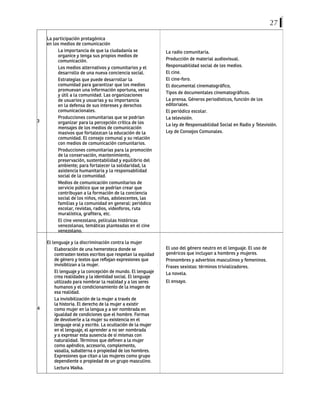 27
3
La participación protagónica
en los medios de comunicación
La importancia de que la ciudadanía se
organice y tenga sus propios medios de
comunicación.
Los medios alternativos y comunitarios y el
desarrollo de una nueva conciencia social.
Estrategias que puede desarrollar la
comunidad para garantizar que los medios
promuevan una información oportuna, veraz
y útil a la comunidad. Las organizaciones
de usuarios y usuarias y su importancia
en la defensa de sus intereses y derechos
comunicacionales.
Producciones comunitarias que se podrían
organizar para la percepción crítica de los
mensajes de los medios de comunicación
masivos que fortalezcan la educación de la
comunidad. El consejo comunal y su relación
con medios de comunicación comunitarios.
Producciones comunitarias para la promoción
de la conservación, mantenimiento,
preservación, sustentabilidad y equilibrio del
ambiente; para fortalecer la solidaridad, la
asistencia humanitaria y la responsabilidad
social de la comunidad.
Medios de comunicación comunitarios de
servicio público que se podrían crear que
contribuyan a la formación de la conciencia
social de los niños, niñas, adolescentes, las
familias y la comunidad en general: periódico
escolar, revistas, radios, videoforos, ruta
muralística, grafitera, etc.
El cine venezolano, películas históricas
venezolanas, temáticas planteadas en el cine
venezolano.
La radio comunitaria.
Producción de material audiovisual.
Responsabilidad social de los medios.
El cine.
El cine-foro.
El documental cinematográfico,
Tipos de documentales cinematográficos.
La prensa. Géneros periodísticos, función de los
editoriales.
El periódico escolar.
La televisión.
La ley de Responsabilidad Social en Radio y Televisión.
Ley de Consejos Comunales.
4
El lenguaje y la discriminación contra la mujer
Elaboración de una hemeroteca donde se
contrasten textos escritos que respetan la equidad
de género y textos que reflejan expresiones que
invisiblizan a la mujer.
El lenguaje y la concepción de mundo. El lenguaje
crea realidades y la identidad social. El lenguaje
utilizado para nombrar la realidad y a los seres
humanos y el condicionamiento de la imagen de
esa realidad.
La invisibilización de la mujer a través de
la historia. El derecho de la mujer a existir
como mujer en la lengua y a ser nombrada en
igualdad de condiciones que el hombre. Formas
de devolverle a la mujer su existencia en el
lenguaje oral y escrito. La ocultación de la mujer
en el lenguaje, el aprender a no ser nombrada
y a expresar esta ausencia de sí mismas con
naturalidad. Términos que definen a la mujer
como apéndice, accesorio, complemento,
vasalla, subalterna o propiedad de los hombres.
Expresiones que citan a las mujeres como grupo
dependiente o propiedad de un grupo masculino.
Lectura Waika.
El uso del género neutro en el lenguaje. El uso de
genéricos que incluyan a hombres y mujeres.
Pronombres y adverbios masculinos y femeninos.
Frases sexistas: términos trivializadores.
La novela.
El ensayo.
 