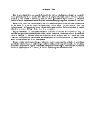 INTRODUCCIÓN
Este documento contiene las áreas de formación del plan de estudio propuesto para la educación
media general para el año escolar 2017-2018. En él se presenta cada área de formación con su
enfoque, y cada unidad de aprendizaje con sus temas generadores, tejido temático y referentes
teórico-prácticos. Se ofrecen también las orientaciones metodológicas para el abordaje de cada área.
Es necesario insistir, tal como está explicado en el documento general, que los temas generadores
de las áreas de formación deben fundamentarse en los nueve referentes éticos y procesos
indispensables y en los catorce temas indispensables que permiten darle perspectiva al trabajo
educativo en función del logro de los fines de la educación.
Se presentan todas las áreas de formación en un mismo documento, de tal forma que los y las
docentes se apoyen en los temas generadores, tejidos temáticos y referentes teórico-prácticos de
distintas áreas para la planificación de sus actividades. De allí la importancia de la conformación de
colectivos pedagógicos de investigación, estudio y planificación para desarrollar las áreas con una
visión integral e integrada de los aprendizajes.
Enestesentido,lasistematizaciónquerealicenlosequiposdocentesenlasunidadesdeaprendizaje
permitirá ir redimensionando los temas generadores, tejidos temáticos y referentes teórico-prácticos,
conforme a los contextos, sujetos, necesidades y proyectos que se integran y articulan en los procesos
didácticos y pedagógicos en la escuela, el circuito educativo y con las comunidades.
 