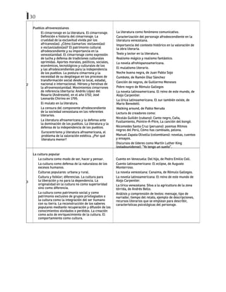 30
2
Pueblos afrovenezolanos
El cimarronaje en la literatura. El cimarronaje.
Definición e historia del cimarronaje. La
crueldad de la esclavitud vivida por los
africanos(as). ¿Cómo llamarlos: esclavos(as)
o esclavizados(as)? El patrimonio cultural
afrodescendiente y su importancia en la
venezolanidad. El cimarronaje como expresión
de lucha y defensa de tradiciones culturales
oprimidas. Aportes morales, políticos, sociales,
económicos, tecnológicos y culturales de los
y las afrodescendientes para la independencia
de los pueblos. La postura cimarrona y la
necesidad de su despliegue en los procesos de
transformación social desde lo local, estadal,
nacional e internacional. Héroes y heroínas de
la afrovenezolanidad. Movimientos cimarrones
de referencia libertaria: Andrés López del
Rosario (Andresote), en el año 1732; José
Leonardo Chirino en 1795.
El mulato en la literatura.
La censura del componente afrodescendiente
de la sociedad venezolana en los referentes
literarios.
La literatura afroamericana y la defensa ante
la dominación de los pueblos. La literatura y la
defensa de la independencia de los pueblos.
Eurocentrismo y literatura afroamericana, el
problema de la valoración estética. ¿Por qué
literatura menor?
La literatura como fenómeno comunicativo.
Caracterización del personaje afrodescendiente en la
literatura venezolana.
Importancia del contexto histórico en la valoración de
la obra literaria.
Texto y lector en la literatura.
Realismo mágico y realismo fantástico.
La novela afrohispanoamericana.
El mulatismo literario.
Noche buena negra, de Juan Pablo Sojo
Cumboto, de Ramón Díaz Sánchez
Canción de negros, de Guillermo Meneses
Pobre negro de Rómulo Gallegos
La novela latinoamericana. El reino de este mundo, de
Alejo Carpentier.
La lírica latinoamericana. El sur también existe, de
Mario Benedetti.
Walking around, de Pablo Neruda
Lectura de creadores como:
Nicolás Guillén (cubano): Canto negro, Caña,
Fusilamiento, Pointre-Á-Pitre, La canción del bongó.
Nicomedes Santa Cruz (peruano): poemas Ritmos
negros del Perú, Cómo has cambiado, pelona.
Manuel Zapata Olivella (colombiano): novelas, cuentos
y ensayos.
Discursos de líderes como Martín Luther King
(estadounidense): “Yo tengo un sueño”.
3
La cultura popular
La cultura como modo de ser, hacer y pensar.
La cultura como defensa de la naturaleza de los
excesos humanos.
Culturas populares: urbana y rural.
Cultura y folklor; diferencias. La cultura para
la liberación y no para la dependencia. La
originalidad en la cultura no como superioridad
sino como diferencia.
La cultura como patrimonio social y como
patrimonio exclusivo de grupos privilegiados o
la cultura como la integración del ser humano
con su tierra. La reconstrucción de los saberes
populares mediante recuperación y difusión de los
conocimientos olvidados o perdidos. La creación
como acto de enriquecimiento de la cultura. El
comportamiento como cultura.
Cuento en Venezuela: Del hijo, de Pedro Emilio Coll.
Cuento latinoamericano: El eclipse, de Augusto
Monterroso.
La novela venezolana: Canaima, de Rómulo Gallegos.
La novela latinoamericana: El reino de este mundo de
Alejo Carpentier.
La lírica venezolana: Silva a la agricultura de la zona
tórrida, de Andrés Bello.
Análisis y comprensión de textos: mensaje, tipo de
narrador, tiempo del relato, ejemplo de descripciones,
recursos literarios que se emplean para describir,
características psicológicas del personaje.
 