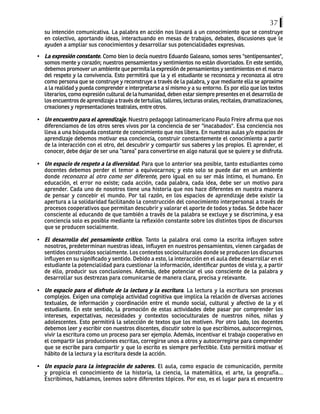 37
su intención comunicativa. La palabra en acción nos llevará a un conocimiento que se construye
en colectivo, aportando ideas, interactuando en mesas de trabajos, debates, discusiones que le
ayuden a ampliar sus conocimientos y desarrollar sus potencialidades expresivas.
•	 La expresión constante. Como bien lo decía nuestro Eduardo Galeano, somos seres "sentipensantes",
somos mente y corazón; nuestros pensamientos y sentimientos no están divorciados. En este sentido,
debemos promover un ambiente que permita la expresión de pensamientos y sentimientos en el marco
del respeto y la convivencia. Esto permitirá que la y el estudiante se reconozca y reconozca al otro
como persona que se construye y reconstruye a través de la palabra, y que mediante ella se aproxime
a la realidad y pueda comprender e interpretarse a sí mismo y a su entorno. Es por ello que los textos
literarios, como expresión cultural de la humanidad, deben estar siempre presentes en el desarrollo de
los encuentros de aprendizaje a través de tertulias, talleres, lecturas orales, recitales, dramatizaciones,
creaciones y representaciones teatrales, entre otros.
•	 Un encuentro para el aprendizaje. Nuestro pedagogo latinoamericano Paulo Freire afirma que nos
diferenciamos de los otros seres vivos por la conciencia de ser "inacabados". Esa conciencia nos
lleva a una búsqueda constante de conocimiento que nos libera. En nuestras aulas y/o espacios de
aprendizaje debemos motivar esa conciencia, construir constantemente el conocimiento a partir
de la interacción con el otro, del descubrir y compartir sus saberes y los propios. El aprender, el
conocer, debe dejar de ser una “tarea” para convertirse en algo natural que se quiere y se disfruta.
•	 Un espacio de respeto a la diversidad. Para que lo anterior sea posible, tanto estudiantes como
docentes debemos perder el temor a equivocarnos; y esto solo se puede dar en un ambiente
donde reconozco al otro como ser diferente, pero igual en su ser más íntimo, el humano. En
educación, el error no existe; cada acción, cada palabra, cada idea, debe ser un motivo para
aprender. Cada uno de nosotros tiene una historia que nos hace diferentes en nuestra manera
de pensar y concebir el mundo. Por tal razón, en los espacios de aprendizaje debe existir la
apertura a la solidaridad facilitando la construcción del conocimiento interpersonal a través de
procesos cooperativos que permitan descubrir y valorar el aporte de todos y todas. Se debe hacer
consciente al educando de que también a través de la palabra se excluye y se discrimina, y esa
conciencia solo es posible mediante la reflexión constante sobre los distintos tipos de discursos
que se producen socialmente.
•	 El desarrollo del pensamiento crítico. Tanto la palabra oral como la escrita influyen sobre
nosotros, predeterminan nuestras ideas, influyen en nuestros pensamientos, vienen cargadas de
sentidos construidos socialmente. Los contextos socioculturales donde se producen los discursos
influyen en su significado y sentido. Debido a esto, la interacción en el aula debe desarrollar en el
estudiante la potencialidad para cuestionar la información, identificar puntos de vista y, a partir
de ello, producir sus conclusiones. Además, debe potenciar el uso consciente de la palabra y
desarrollar sus destrezas para comunicarse de manera clara, precisa y relevante.
•	 Un espacio para el disfrute de la lectura y la escritura. La lectura y la escritura son procesos
complejos. Exigen una compleja actividad cognitiva que implica la relación de diversas acciones
textuales, de información y coordinación entre el mundo social, cultural y afectivo de la y el
estudiante. En este sentido, la promoción de estas actividades debe pasar por comprender los
intereses, expectativas, necesidades y contextos socioculturales de nuestros niños, niñas y
adolescentes. Esto permitirá la selección de textos que los motiven. Por otro lado, los docentes
debemos leer y escribir con nuestros discentes, discutir sobre lo que escribimos, autocorregirnos,
vivir la escritura como un proceso para ser ejemplo. Además, incentivar el trabajo cooperativo en
el compartir las producciones escritas, corregirse unos a otros y autocorregirse para comprender
que se escribe para compartir y que lo escrito es siempre perfectible. Esto permitirá motivar el
hábito de la lectura y la escritura desde la acción.
•	 Un espacio para la integración de saberes. El aula, como espacio de comunicación, permite
y propicia el conocimiento de la historia, la ciencia, la matemática, el arte, la geografía...
Escribimos, hablamos, leemos sobre diferentes tópicos. Por eso, es el lugar para el encuentro
 