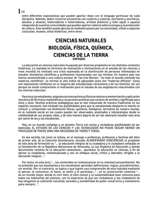38
entre diferentes especialistas que pueden aportar ideas con el lenguaje particular de cada
disciplina. Además, deben incluirse encuentros con cultores y cultoras, escritores y escritoras,
abuelos y abuelas, historiadores e historiadoras, artistas plásticos y todo aquel o aquella
integrante de nuestras comunidades que pueden aportar saberes sobre la lengua y la producción
de cultura. Esto también puede ejecutarse mediante paseos por la comunidad, visitas a espacios
culturales, museos, sitios históricos, entre otros.
CIENCIAS NATURALES
BIOLOGÍA, FÍSICA, QUÍMICA,
CIENCIAS DE LA TIERRA
ENFOQUE
La educación en ciencias naturales ha pasado por diversos propósitos en los distintos contextos
históricos. La realidad en términos de motivación e inclinaciones en el estudio de las ciencias a
nivel mundial ha revelado una crisis expresada en la disminución de personas interesadas en
estudiar disciplinas científicas y profesiones relacionadas con las mismas. En nuestro país nos
hemos acostumbrado a una cultura escolar de "las tres Marías", "no todo el mundo entiende las
materias científicas", es normal el alto índice de aplazados pues son "materias difíciles". Estas
son expresiones cotidianas en la mayoría del estudiantado venezolano y de sus familias, tal vez
porque no existe comprensión ni motivación para el estudio de las asignaturas relacionadas con
las ciencias naturales.
	
Paralosylasestudiantes,asignaturascomoquímicayfísicasereducenamemorizaciónyaplicación
mecánica de fórmulas matemáticas y ecuaciones químicas que carecen de sentido y significado para
ellos y ellas. Muchas prácticas pedagógicas que se han instaurado de manera tradicional en los
espacios escolares, han limitado las posibilidades para que el estudiantado despierte el interés en
conocer y comprender los fenómenos físicos, químicos, biológicos, terrestres de nuestro mundo,
en el contexto social en los cuales pueden ser observados, analizados e interpretados desde la
cotidianidad de sus propias vidas; y de esta manera dejaría de ser tan abstracto estudiar esta área
por parte de los y las estudiantes.
Hoy, en un mundo complejo y un planeta Tierra con serias y verdaderas posibilidades de ser
destruido, EL ESTUDIO DE LAS CIENCIAS Y LAS TECNOLOGÍAS NO PUEDE SEGUIR SIENDO UN
PRIVILEGIO DE POCOS SINO UNA NECESIDAD DE TODOS Y TODAS.
	
En ese sentido, tal como se señala, en el mensaje a profesoras, profesores y familias del libro
de primer año, de la Colección Bicentenario, titulado ALIMENTANDO CONCIENCIAS, el propósito
de esta área de formación es "... la educación integral de la ciudadana y el ciudadano señalada en
la Constitución de la República Bolivariana de Venezuela, la Ley Orgánica de Educación y demás
documentos rectores de la educación venezolana... apuntalar la educación en ciencias, a fin de
ejercer la ciudadanía, contextualizada y con un enfoque social, crítico y liberador; dirigido a la
educación integral...".
Por tanto, en esta área "... los contenidos se contextualizan en la realidad socioambiental. No
se pretende que las estudiantes y los estudiantes aprendan definiciones, reglas, procedimientos,
sin sentido. Por el contrario, se aspira a que logren una comprensión de esta realidad mediante
el pensar, el comunicar, el hacer, el sentir y el participar..." , en la construcción colectiva "...
de un mundo mejor, donde el vivir bien, el bien común y la sustentabilidad sean comunes para
todos los habitantes del planeta, con la esperanza de que las ciudadanas y los ciudadanos de
hoy tengamos la suficiente voluntad, sensatez y sensibilidad de poder construirlo y mantenerlo
para siempre...”.
 