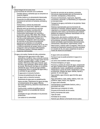 42
3
Salud integral de los seres vivos
y sus funciones de nutrición con el ambiente
Comidas típicas y alimentos que se consumen en
nuestros hogares.
Comida chatarra y la alimentación balanceada.
Prevención de enfermedades asociadas a las
funciones de nutrición en humanos, animales y
plantas.
Instituciones y centros de producción
agropecuaria a nivel local, regional o nacional.
Relación entre las funciones de nutrición
de plantas y animales, la producción de
alimentos y la salud de los seres vivos.
Instituciones relacionadas con nutrición y
producción agrícola: INN, INSAI, INIA, Misión
Agrovenezuela. Dieta adecuada para una niña,
un niño y un(a) adolescente. Trompo de la
alimentación. Indagación sobre los procesos
de nutrición en los centros de producción
agropecuaria existentes en la localidad.
Indagación del estado nutricional de un ser vivo
a través de exámenes de sangre, heces u orina.
Indagación sobre principales enfermedades
en humanos, plantas y animales debido a
trastornos nutricionales.
Función de nutrición de las plantas y animales.
Estructuras especializadas para las funciones de
nutrición: cloroplastos y mitocondrias.
Procesos de fotosíntesis, respiración, digestión,
circulación y excreción. La fotosíntesis y la respiración
en los seres vivos.
Transporte de agua y nutrientes en las plantas. Vasos
conductores.
Sistemas especializados para las funciones de
nutrición en animales: sistemas digestivo, excretor,
respiratorio y circulatorio (estructuras especializadas,
relaciones entre estas y las funciones que cumplen).
Modelos de órganos y sistemas relacionados con las
funciones de nutrición.
Observación, descripción y análisis sobre la
clasificación de las hojas, transporte de nutrientes
de las plantas, proceso de fotosíntesis a través del
diseño actividades experimentales (demostraciones,
simulaciones, laboratorios, experimentos, otros).
Observación y análisis sobre la epiglotis, riñón de res,
procesos de respiración humano y de otros animales,
un corazón de res, los vasos sanguíneos en peces, a
través del diseño de actividades.
4
El agua y los suelos: fuentes de vida y alimentos
Importancia del agua para la vida. Agua
atmosférica. Acuíferos. Uso y consumo racional
del agua. Acceso al agua. El agua como recurso
mineral renovable frágil y valioso. El agua
potable. Diferencias entre agua mineral, agua
hervida y agua destilada. Aguas dulces, aguas
de lluvias. Distribución del agua en el planeta.
Utilidad del agua. Fuentes de agua potable.
Comparación entre la cantidad de agua total y
la cantidad de agua potable.
El agua para el consumo humano.
Procesos de potabilización del agua.
El agua como un derecho humano.
Tratamiento de agua para su potabilización.
Aguas servidas. Tratamiento de aguas servidas.
La contaminación de las aguas. Minería,
Derrames petroleros y desechos industriales en
ríos y mares.
Construcción y análisis de gráficas para la
determinación en la localidad del recurso
hídrico.
Cantidades de agua utilizadas en los procesos
productivos
Los suelos en la comunidad.
El agua como una sustancia.
Formas en que se puede presentar el agua en la
naturaleza
Los seres vivos también están hechos de agua.
Procesos biológicos y el agua.
Procesos y cambios de estado del agua, composición
del agua, Cambios físicos: evaporación, sublimación,
condensación, fusión, solidificación, precipitación.
Temperatura o punto de fusión, temperatura o punto
de ebullición. Estados del agua: sSólido, líquido y
gaseoso. El ciclo del agua.
Agua potable, agua mineral, agua hervida, agua
destilada.
Agua atmosférica: nube, niebla, neblina, rocío. Los
acuíferos: lagos, mares, ríos, lagunas.
El agua como solvente.
Características y propiedades (textura, color y
porosidad) del suelo.
Materiales que componen el suelo.
Procesos de formación de los suelos.
Perfil y horizontes del suelo.
Tipos de suelo.
Fertilidad de los suelos.
Factores que afectan la formación de los suelos.
 