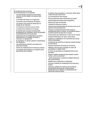 49
6
El movimiento óseo-muscular
y las interacciones con el ambiente
Los movimientos voluntarios como bailar,
caminar, escribir debido a al sistema óseo-
muscular.
La armazón de huesos en el organismo
Los huesos como protectores de órganos.
Los huesos como puntos de apoyo para el
trabajo de los músculos.
Los huesos se articulan unos con otros.
La salud de los músculos y los huesos.
El sistema óseo-muscular en interacción
gravitacional con el planeta: Centro de gravedad
y estabilidad física de las personas.
Importancia de la actividad física y la buena
alimentación en el cuidado de huesos y
músculos. La osteoporosis.
El raquitismo. El “pecho e paloma” característico
del raquitismo.
Los accidentes de tránsito y las lesiones de
músculos y huesos.
Centros de rehabilitación de músculos y huesos.
Los modelos biomecánicos y su impacto social:
aplicaciones de la robótica.
El sistema óseo-esquelético. Los huesos: dónde están,
cuáles son y para qué sirven.
Las articulaciones entre huesos.
De qué sustancias están constituidos los huesos.
Salud integral del sistema óseo-esquelético.
Músculos y tipos de músculos.
Cuidado de músculos y huesos.
Interacciones gravitacionales de los seres vivos con el
planeta: fuerza gravitacional.
Técnicas e instrumentos para medir la fuerza
gravitacional sobre un cuerpo. La actividad de pesar y
la determinación del peso de un cuerpo.
Instrumentos para determinar el “peso” de un cuerpo.
Análisis dimensional, del "peso" como fuerza.
Equilibrio y estabilidad en el movimiento del cuerpo.
Centro de gravedad.
Condiciones de equilibrio y traslación rotación (torque
de una fuerza).
Análisis dimensional de torque de una fuerza.
Métodos y técnicas para conseguir el centro de
gravedad de un objeto sólido.
El centro de gravedad y la estabilidad física de las
personas.
Algunos modelos mecánicos para estudiar nuestro
cuerpo: ¿cómo caminamos?
¿Cómo levantamos o movemos un objeto? Palancas
del cuerpo humano.
Modelos para comprender la naturaleza.
Técnicas y métodos de rehabilitación de músculos y
huesos.
Técnicas y métodos de construcción de prótesis
biomecánicas de partes del cuerpo humano.
Aplicaciones de la robótica a la biomecánica de
partes del cuerpo humano.
 