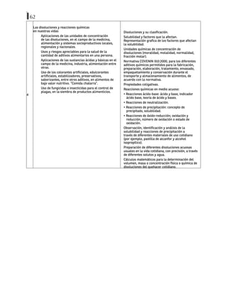 62
4
Las disoluciones y reacciones químicas
en nuestras vidas
Aplicaciones de las unidades de concentración
de las disoluciones, en el campo de la medicina,
alimentación y sistemas socioproductivos locales,
regionales y nacionales.
Usos y riesgos apreciables para la salud de la
cantidad de aditivos alimentarios en una persona.
Aplicaciones de las sustancias ácidas y básicas en el
campo de la medicina, industria, alimentación entre
otras.
Uso de los colorantes artificiales, edulcorantes
artificiales, estabilizadores, preservativos,
saborizantes, entre otros aditivos, en alimentos de
bajo valor nutritivo. “Comida chatarra”.
Uso de fungicidas e insecticidas para el control de
plagas, en la siembra de productos alimenticios.
Disoluciones y su clasificación.
Solubilidad y factores que la afectan.
Representación grafica de los factores que afectan
la solubilidad.
Unidades químicas de concentración de
disoluciones (moralidad, molalidad, normalidad,
fracción molar).
Normativa COVENIN 910:2000, para los diferentes
aditivos químicos permitidos para la fabricación,
preparación, elaboración, tratamiento, envasado,
empaquetamiento y conservación durante el
transporte y almacenamiento de alimentos, de
acuerdo con la normativa.
Propiedades coligativas.
Reacciones químicas en medio acuoso:
• Reacciones ácido-base: ácido y base, indicador
ácido base, teoría de ácido y bases.
• Reacciones de neutralización.
• Reacciones de precipitación: concepto de
precipitado, solubilidad.
• Reacciones de óxido-reducción; oxidación y
reducción, número de oxidación o estado de
oxidación.
Observación, identificación y análisis de la
solubilidad y reacciones de precipitación a
través de diferentes materiales de uso cotidiano
(por ejemplo, pastilla de alcanfor y alcohol
isopropílico).
Preparación de diferentes disoluciones acuosas
usuales en la vida cotidiana, con precisión, a través
de diferentes solutos y agua.
Cálculos matemáticos para la determinación del
volumen, masa o concentración física o química de
disoluciones del quehacer cotidiano.
 