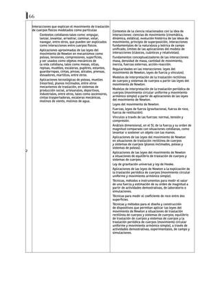 66
2
Interacciones que explican el movimiento de traslación
de cuerpos físicos modelados como partículas
Contextos cotidianos tales como: empujar,
lanzar, levantar, arrastrar, caminar, volar,
navegar, entre otros, que pueden ser explicados
como interacciones entre cuerpos físicos.
Aplicaciones aproximadas de las leyes del
movimiento de Newton en mecanismos como
poleas, tensiones, compresiones, superficies,
y ser usados como objetos mecánicos de
la vida cotidiana, tales como mesas, sillas,
repisas, muebles, escaleras, pupitres, estantes,
guardarropas, cintas, pinzas, alicates, prensas,
elevadores, martillos, entre otros.
Aplicaciones tecnológicas de poleas, muelles
(resortes), planos inclinados, entre otros
mecanismos de traslación, en sistemas de
producción social, artesanales, deportivos,
industriales, entre otros, tales como ascensores,
cintas trasportadoras, escaleras mecánicas,
molinos de viento, molinos de agua.
Contextos de la ciencia relacionados con la idea de
interacciones: ciencias de movimiento (cinemática,
dinámica, estática), evolución histórica de las ideas de
movimiento, principio de superposición, interacciones
fundamentales de la naturaleza y teórica de campo
unificado, limites de las aplicaciones del modelo de
interacciones (clásicos, cuánticos y relativistas).
Fundamentos conceptualizadores de las interacciones:
masa, densidad de masa, cantidad de movimiento,
inercia, fuerzas externas, acción-reacción.
Regularidades en las interacciones: leyes del
movimiento de Newton, leyes de fuerza y vínculos).
Modelos de interpretación de la traslación rectilínea
de cuerpos y sistemas de cuerpos a partir las leyes del
movimiento de Newton.
Modelos de interpretación de la traslación periódica de
cuerpos (movimiento circular uniforme y movimiento
armónico simple) a partir de aplicaciones de las leyes
del movimiento de Newton.
Leyes del movimiento de Newton.
Fuerzas, leyes de fuerza (gravitacional, fuerza de roce,
fuerza de restitución).
Vínculos a través de las fuerzas: normal, tensión y
compresión.
Análisis dimensional, en el SI, de la fuerza y su orden de
magnitud comparado con situaciones cotidianas, como
levantar o sostener un objeto con las manos.
Aplicaciones de las leyes del movimiento de Newton
en situaciones de traslación rectilínea de cuerpos
y sistemas de cuerpos (planos inclinados, poleas y
sistemas de poleas).
Aplicaciones de las leyes del movimiento de Newton
a situaciones de equilibrio de traslación de cuerpos y
sistemas de cuerpos.
Ley de gravitación universal y ley de Hooke.
Aplicaciones de las leyes de Newton a la explicación de
la traslación periódica de cuerpos (movimiento circular
uniforme y movimiento armónico simple).
Técnicas, métodos e instrumentos para medir el valor
de una fuerza y estimación de su orden de magnitud a
partir de actividades demostrativas, de laboratorio o
simulaciones.
Técnicas para medir el coeficiente de roce entre dos
superficies.
Técnicas y métodos para el diseño y construcción
de dispositivos que permitan aplicar las leyes del
movimiento de Newton a situaciones de traslación
rectilínea de cuerpos y sistemas de cuerpos; equilibrio
de traslación de cuerpos y sistemas de cuerpos y la
traslación periódica de cuerpos (movimiento circular
uniforme y movimiento armónico simple), a través de
actividades demostrativas, experimentales, de campo y
simulaciones.
 