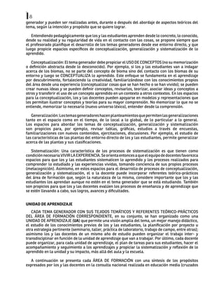 8
generador y pueden ser realizadas antes, durante o después del abordaje de aspectos teóricos del
tema, según la intención y propósito que se quiere lograr.
Entendiendo pedagógicamente que los y las estudiantes aprenden desde lo concreto, lo conocido,
desde su realidad y su regularidad de vida en el contacto con las cosas, se propone siempre que
el profesorado planifique el desarrollo de los temas generadores desde ese entorno directo, y que
luego propicie espacios específicos de conceptualización, generalización y sistematización de lo
aprendido.
Conceptualización: El tema generador debe propiciar el USO DE CONCEPTOS (no su memorización
o definición abstracta desde lo desconocido). Por ejemplo, si los y las estudiantes van a indagar
acerca de los biomas, no se parte del concepto de bioma sino del contacto con los biomas de su
entorno y luego se CONCEPTUALIZA lo aprendido. Este enfoque se fundamenta en el aprendizaje
por descubrimiento, fortaleciendo la creatividad, familiarizándose con los conocimientos propios
del área desde una experiencia (conceptualizar cosas que se han hecho o se han vivido); se pueden
crear nuevas ideas y se pueden definir conceptos, revisarlos, teorizar, asociar ideas y conceptos a
otros y transferir el uso de un concepto aprendido en un contexto a otros contextos. En los espacios
para la conceptualización, los y las docentes pueden apoyarse en modelos y representaciones que
les permitan ilustrar conceptos y teorías para su mayor comprensión. No memorizar lo que no se
entiende, memorizar lo necesario (nuevo universo léxico), entender desde la comprensión.
Generalización:Lostemasgeneradoreshacenplanteamientosquepermitenlasgeneralizaciones
tanto en el espacio como en el tiempo, de lo local a lo global, de lo particular a lo general.
Los espacios para abordar los temas de conceptualización, generalización y sistematización
son propicios para, por ejemplo, revisar tablas, gráficas, estudios a través de encuestas,
familiarizaciones con nuevos contenidos, ejercitaciones, discusiones. Por ejemplo, el estudio de
las características de las plantas del entorno directo de los y las estudiantes, permite generalizar
acerca de las plantas y sus clasificaciones.
Sistematización: Una característica de los procesos de sistematización es que tienen como
condiciónnecesariaVIVIRLAEXPERIENCIA.Seorientaentoncesaqueelequipodedocentesfavorezca
espacios para que los y las estudiantes sistematicen lo aprendido y los procesos realizados para
comprender lo estudiado y las experiencias vividas, tomando conciencia de sus propios procesos
(metacognición). Asimismo, en estos espacios para el desarrollo de procesos de conceptualización,
generalización y sistematización, el o la docente puede incorporar referentes teórico-prácticos
del área de formación que, según la naturaleza de la misma, considere importante que los y las
estudiantes los aprendan aunque no estén en el tema generador que se está estudiando. También
son propicios para que los y las docentes evalúen los procesos de enseñanza y de aprendizaje que
se estén llevando a cabo, sus logros, avances y dificultades.
UNIDAD DE APRENDIZAJE
CADA TEMA GENERADOR CON SUS TEJIDOS TEMÁTICOS Y REFERENTES TEÓRICO-PRÁCTICOS
DEL ÁREA DE FORMACIÓN CORRESPONDIENTE, en su conjunto, se han organizado como una
UNIDAD DE APRENDIZAJE (UA) que permite una visión amplia del tema, un mejor manejo didáctico,
el estudio de los conocimientos previos de los y las estudiantes, la planificación por proyecto u
otra estrategia pertinente (seminario, taller, práctica de laboratorio, trabajo de campo, entre otras);
asimismo los y las docentes de un mismo año de estudio pueden organizar el trabajo inter- y
transdisciplinar en función de la unidad de aprendizaje que van a trabajar. Por último, cada docente
puede organizar, para cada unidad de aprendizaje, el plan de tareas para sus estudiantes, hacer el
acompañamiento y seguimiento a los aprendizajes y propiciar la sistematización y reflexión de lo
aprendido en la unidad y su impacto, más allá del aula y la escuela.
A continuación se presenta cada ÁREA DE FORMACIÓN con una síntesis de los propósitos
expresados por los y las docentes en la consulta nacional realizada en educación media (cruzados
 