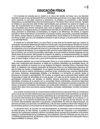 85
EDUCACIÓN FÍSICA
ENFOQUE
En el proceso de consulta que se realizó en el marco del cambio curricular, los y las docentes
coinciden en que el área de Educación Física es fundamental para formar en la salud, tanto individual
como colectiva, la cual debe conocerse y practicarse. Va dirigida a la prevención, y debe dársele
importancia a la actividad física como herramienta para la "formación física" del ser humano. También
se enfatiza en que esta área debe brindar oportunidades para promover los valores de respeto a la
vida, del reconocimiento de sí mismos y mismas como personas y como parte de una familia y de
una comunidad; para revertir antivalores tales como el egoísmo, la desvalorización de la mujer, el
endorracismo, la vergüenza étnica y la subestimación derivada de las diferencias físicas, sociales, entre
otras; promover la solidaridad, la honestidad y el respeto a las diferencias. Así mismo, la mayoría
coincide en darle importancia a la formación en primeros auxilios, prevención y educación ambiental.
Por último, aunque valoran la práctica de la actividad física, hacen énfasis en la formación teórica de
la misma; es decir, que los y las estudiantes conozcan el qué, el porqué y el para-qué de la educación
y las actividad físicas.
El énfasis de la actividad física y la salud física en esta área de formación pasa por superar la
concepciónmeramentedeportivaqueimperaennuestropaís,muypromovidapordécadasenmuchas
de nuestras universidades, por "la fuerza de la costumbre" en nuestras instituciones educativas y por
las exigencias a los y las docentes del área en la participación en juegos deportivos de competencia
y en la captación de talentos. En un segundo orden, pero no menos importante, es necesario resaltar
que la escuela, con currículo fraccionado y atomizado, no ha permitido un proceso integrado con las
demás áreas de formación, dificultando el compartir de saberes, la complementariedad y el trabajo
inter- y transdisciplinar que les facilite a los y las estudiantes la comprensión de la actividad física
para la salud integral, el buen vivir y para la formación de ciudadanía.
Es necesario destacar que el área de Educación Física es un área práctica con basamento teórico;
debe crear condiciones para fortalecer el hábito de la práctica sistemática de actividades físicas. De
hecho, esta condición se reconoce en la Ley Orgánica de Deporte, Actividad Física y Educación física
(2011), al establecer tres sesiones semanales de Educación Física en las instituciones educativas del
país en todos los niveles y modalidades. Es un espacio humano donde se brinda felicidad y el mayor
repertorio de vida en valores individuales y colectivos (crear condiciones para vivencias significativas;
con tareas, dinámicas, metodologías dirigidas a la identidad y la formación en valores; donde se
promueva la inclusión y participación). Por lo tanto, se propone que la educación física también esté
involucrada en todas las actividades de la vida escolar y en cada uno de los eventos del año escolar,
participando activamente, por ejemplo, en desfiles, semana aniversario, comparsas en carnaval,
actividades recreativas de la escuela con su comunidad, fiestas tradicionales, encuentros deportivos
entre escuelas cercanas (del circuito educativo o alrededores), con compartires sociales y culturales. Así
mismo, se proponen actividades relacionadas con la educación ambiental y con la ocupación sana del
tiempo libre, tales como excursiones, paseos dirigidos, caminatas, bailoterapias, circuitos recreativos,
entre otros.
En el ámbito mundial existe un reconocimiento auténtico hacia la educación física al considerarla
como una de las vías más realistas para que las personas desarrollen su personalidad y se apropien
de una cultura favorable hacia la práctica sistemática de la actividad física para preservar la salud.
En la Carta Internacional de la Educación Física y del Deporte (Unesco/1978), en su artículo 1.º, se
establece que "es un derecho fundamental de todos" y que en el ejercicio de este derecho "se han
de ofrecer oportunidades especiales a los jóvenes, comprendidos los niños de edad preescolar, las
personas de edad y las personas con deficiencias, a fin de hacer posible el desarrollo integral de su
personalidad, gracias a unos programas de educación física y deporte adaptados a sus necesidades".
La educación física, de acuerdo con este planteamiento, es entendida como un derecho esencial
de toda persona; en este sentido, su puesta en práctica debe dar respuesta a las necesidades e
intereses de la población a atender y ofrecer actividades físicas variadas para beneficiar la formación
integral y la personalidad de las ciudadanas y los ciudadanos. Esto fue ratificado una vez más en la
V Conferencia Internacional de Ministros y Altos Funcionarios Encargados de la Educación Física y
Deporte MINEPS V (Unesco, 2013).
 