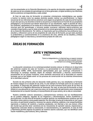 9
con los presentados en la Colección Bicentenario y los aportes de docentes especialistas), seguida
de cada una de las unidades de aprendizaje con el tema generador, el tejido temático y los referentes
teórico-prácticos correspondientes a cada unidad.
Al final de cada área de formación se presentan orientaciones metodológicas que ayudan
a ilustrar la manera como los equipos docentes pueden realizar sus planificaciones. La lógica
secuencial de los referentes teórico-prácticos varía según los propósitos de cada área de formación;
es por ello que los y las docentes le darán la secuencia y la importancia en función de sus propósitos
pedagógicos y los procesos que deseen desarrollar en sus estudiantes, según el período de vida y
los contextos, apoyándose en los textos de la Colección Bicentenario y la Canaima Educativa como
recursos para los aprendizajes; e inclusive pueden incorporar referentes teórico-prácticos que
considere importantes y que no están presentes en los temas generadores (apoyándose en los libros
de la Colección Bicentenario). Por último, es importante que los profesores y las profesoras lean,
estudien y reflexionen acerca de los propósitos de cada área de formación, ya que estos plantean
la problemática y cuestionamientos en la enseñanza del área, además de los desafíos y énfasis
pedagógicos según la naturaleza y características propias de cada una.
ÁREAS DE FORMACIÓN
ARTE Y PATRIMONIO
ENFOQUE
“Entre la independencia y la libertad hay un espacio inmenso
que solo con arte se puede recorrer.
La libertad no se consigue sino pensando”
Simón Rodríguez
La educación venezolana en la contemporaneidad necesita colocar el énfasis en el desarrollo
del potencial creativo de cada ser humano y su personalidad en una sociedad multiétnica y
pluricultural (CRBV, 1999), favoreciendo oportunidades para que construya críticamente e
intervenga la compleja realidad, objeto de múltiple información y diversos conocimientos
provenientes de los grupos humanos, como elemento estructural de la diversidad en nuestra
sociedad, que se han dejado sentir en los procesos de construcción de las distintas dimensiones
de la identidad cultural.
Durante los dos primeros años de educación media general, los y las estudiantes se formarán
de manera integral en el estudio de las artes. El arte siempre ha formado parte de las culturas de
los pueblos. El desarrollo del potencial creativo de los seres humanos forma parte de los fines de
la educación en la República Bolivariana de Venezuela. Por esto, en esta área de formación se hará
énfasis en una educación en, por y para las artes y en la valoración del patrimonio como componente
fundamental de la creación humana, el reconocimiento de lo que somos y de la vida en comunidad.
Nuestra condición cultural venezolana y latinoamericana comienza con las manifestaciones
de los pueblos indígenas, seguidas de las hispánicas y afrovenezolanas. Somos multiétnicos y
pluriculturales. En esta área de formación se podrán apreciar las manifestaciones artísticas que nos
identifican como cultura y como pueblo soberano. Por otro lado, la tarea de la educación en, por y para
las artes y el patrimonio, propicia y reconoce los valores artísticos, estéticos y los comportamientos
expresivos y creativos de nuestros y nuestras estudiantes, con libertad y con una lectura crítica
del mundo que permita tener conciencia de los mecanismos de opresión cultural, imposiciones y
hegemonìas culturales desde la colonización, el neocolonialismo y el capitalismo. El área de Arte
y Patrimonio permite espacios de práctica de nuestros valores culturales, que nos identifican como
nación multiétnica y pluricultural, libre y soberana.
 