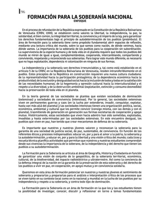 96
FORMACIÓN PARA LA SOBERANÍA NACIONAL
ENFOQUE
EnelprocesoderefundacióndelaRepúblicaexpresadoenlaConstitucióndelaRepúblicaBolivariana
de Venezuela (CRBV, 1999), se establecen como valores la libertad, la independencia, la paz, la
solidaridad, el bien común, la integridad territorial, la convivencia y el imperio de la ley, para garantizar
los derechos fundamentales bajo el principio de autodeterminación de los pueblos (preámbulo). El
área de formación para la soberanía tiene como propósito fundamental abrir espacios de reflexión,
mediante una lectura crítica del mundo, sobre lo que somos como nación, de dónde venimos, hacia
dónde vamos. La importancia de la soberanía de los pueblos para la cooperación sin subordinación.
La supervivencia de la especie humana y de toda vida en el planeta requiere que todos los pueblos del
mundo se miren de igual a igual, complementándose, cooperando, intercambiando, compartiendo y
conviviendo, respetando y reconociendo sus soberanías. Para lograr este mundo diferente, es necesario
que no haya explotación, dependencia ni colonización en ninguna de sus formas.
La independencia y la soberanía son derechos irrenunciables y, tal como está establecido en el
artículo 5 de la CRBV, en la República Bolivariana de Venezuela, residen intransferiblemente en el
pueblo. Estos preceptos de la República en construcción requieren una nueva cultura ciudadana:
de la representatividad hacia la participación protagónica; de la dependencia económica hacia la
productividad;delaexclusiónydesigualdadsocialhacialainclusióndetodosytodasenlasatisfacción
de las necesidades humanas; de la hegemonía y opresión cultural hacia la interculturalidad y el
respeto a la diversidad, y de la destrucción ambiental (explotación, extinción y consumo desmedido)
hacia la preservación de toda vida en el planeta.
En la teoría general de las sociedades se plantea que existen sociedades de dominación
(extensivas) y sociedades de convivencia (intensivas). Por lo general, las sociedades extensivas
viven en permanentes guerras y caos (en la lucha por extenderse, invadir, conquistar, explotar,
hasta van más allá del planeta) y las sociedades intensivas tienen una organización política, social,
económica, ambiental y cultural que les permite convivir (consigo misma, con las demás y con el
planeta), trasmitiendo de generación en generación sus formas societarias de cooperación y apoyo
mutuo. Históricamente, estas sociedades que viven hacia adentro han sido sometidas, explotadas,
invadidas y hasta exterminadas por las sociedades extensivas. En este encuentro desigual, los
pueblos que viven en paz, han tenido que crear mecanismos de defensa de su soberanía.
Es importante que nuestros y nuestras jóvenes valoren y reconozcan la soberanía para la
garantía de una sociedad de justicia social, de paz, sustentable, de convivencia. En función de los
referentes éticos y procesos indispensables: educar en, por y para el amor a la patria, la soberanía y
la autodeterminación, y educar en, por y para la libertad y una visión crítica del mundo; cada liceo y
escuela técnica planifica actividades que permitan que nuestros y nuestras estudiantes comprendan
desde sus vivencias la importancia de lo soberano, de la independencia y del derecho que tienen los
pueblos a su autodeterminación.
La Formación para la Soberanía se articula al área de Geografía, Historia y Ciudadanía en función
de garantizar una visión de conjunto de lo geopolítico, de la soberanía territorial, económica,
cultural; de la biodiversidad, del espacio radioeléctrico y ultraterrestre. Así como la conciencia de
la defensa integral de la nación en la garantía de la preservación de esta soberanía y del derecho de
los pueblos a vivir en paz, en cooperación, en apoyo mutuo y en convivencia solidaria.
Queremos en esta área de formación potenciar en nuestros y nuestras jóvenes el sentimiento de
soberanía y prepararlos y prepararlas para el análisis e interpretación crítica de los procesos que
se viven tanto en su contexto local como en lo nacional y mundial en la lucha de los pueblos por su
independencia y respeto a su soberanía, y contra todo tipo de dominación.
La Formación para la Soberanía es un área de formación en la que los y las estudiantes tienen
la posibilidad de investigar, conocer, discutir y reflexionar en torno a temas fundamentales
 