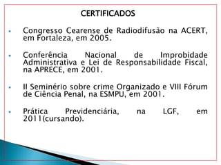 CERTIFICADOS
 Congresso Cearense de Radiodifusão na ACERT,
em Fortaleza, em 2005.
 Conferência Nacional de Improbidade
Administrativa e Lei de Responsabilidade Fiscal,
na APRECE, em 2001.
 II Seminério sobre crime Organizado e VIII Fórum
de Ciência Penal, na ESMPU, em 2001.
 Prática Previdenciária, na LGF, em
2011(cursando).
 
