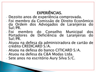 EXPERIÊNCIAS.
• Dezoito anos de experiência comprovada.
• Foi membro da Comissão de Direito Econômico
da Ordem dos Advogados de Laranjeiras do
Sul/PR.
• Foi membro do Conselho Municipal dos
Portadores de Deficiência de Laranjeiras do
Sul/PR.
• Atuou na defesa da administradora de cartão de
crédito CREDICARD S/A.
• Atuou na defesa do banco CITICARD S/A.
• Atuou na defesa da C&A Modas Ltda.
• Sete anos no escritório Aury Silva S/C.
 