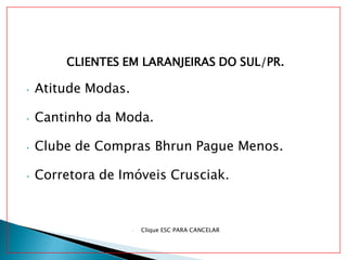 CLIENTES EM LARANJEIRAS DO SUL/PR.
• Atitude Modas.
• Cantinho da Moda.
• Clube de Compras Bhrun Pague Menos.
• Corretora de Imóveis Crusciak.
• Clique ESC PARA CANCELAR
 