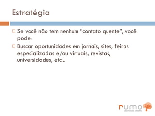 Estratégia Se você não tem nenhum “contato quente”, você pode: Buscar oportunidades em jornais, sites, feiras especializadas e/ou virtuais, revistas, universidades, etc... 