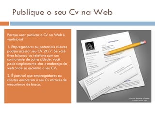 Publique o seu Cv na Web Porque usar publicar o CV na Web é vantajoso? 1. Empregadores ou potenciais clientes podem acessar seu CV 24/7. Se você tiver falando ao telefone com um contratante de outra cidade, você pode simplesmente dar o endereço da web onde se encontra o seu CV. 2. É possível que empregadores ou clientes encontrem o seu Cv através de mecanismos de busca. 