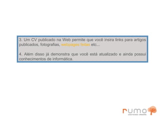 3. Um CV publicado na Web permite que você insira links para artigos publicados, fotografias,  webpages   feitas  etc... 4. Além disso já demonstra que você está atualizado e ainda possui conhecimentos de informática. 
