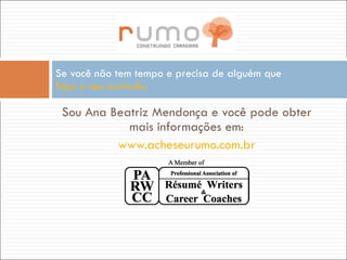 Sou Ana Beatriz Mendonça e você pode obter mais informações em: www.acheseurumo.com.br   Se você não tem tempo e precisa de alguém que  faça o seu currículo: 