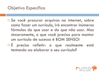 Objetivo Específico Se você procurar arquivos na internet, sobre como fazer um currículo, irá encontrar inúmeras fórmulas do que usar e do que não usar. Mas sinceramente, o que você precisa para montar um currículo de sucesso é BOM SENSO! É preciso refletir: o que realmente está tentando ao elaborar o seu currículo? 